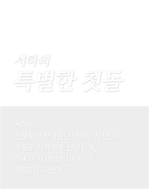 서하의 특별한 첫돌 - 서하야, 선물처럼 찾아왔던 너와의 첫 만남이 아직도 기억 속에 선명한데, 벌써 네가 세상에 태어난 지 365일이 되었어.