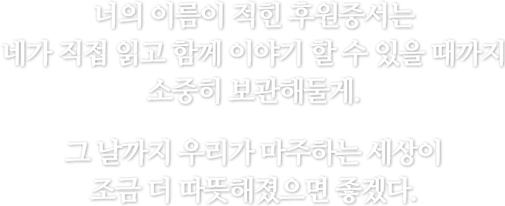 너의 이름이 적힌 후원증서는 네가 직접 읽고 함께 이야기 할 수 있을 때까지 소중히 보관해둘게. 그 날까지 우리가 마주하는 세상이 조금 더 따뜻해졌으면 좋겠다.