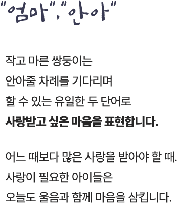 "엄마", "안아"/작고 마른 쌍둥이는 안아줄 차례를 기다리며 할 수 있는 유일한 두 단어로 사랑받고 싶은 마음을 표현합니다./어느 때보다 많은 사랑을 받아야 할 때.사랑이 필요한 아이들은 오늘도 울음과 함께 마음을 삼킵니다.